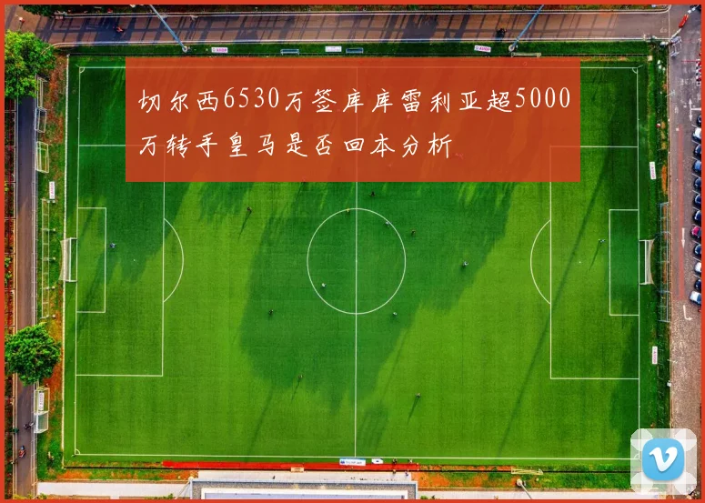 切尔西6530万签库库雷利亚超5000万转手皇马是否回本分析