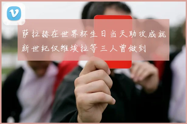 萨拉赫在世界杯生日当天助攻成就新世纪仅维埃拉等三人曾做到