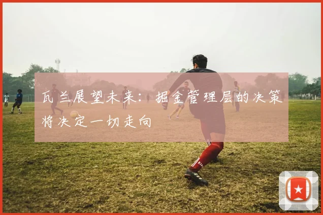 瓦兰展望未来：掘金管理层的决策将决定一切走向