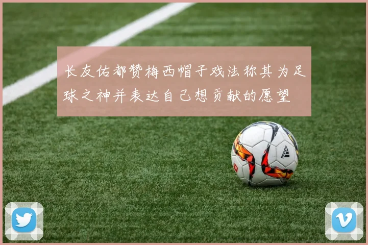 长友佑都赞梅西帽子戏法称其为足球之神并表达自己想贡献的愿望