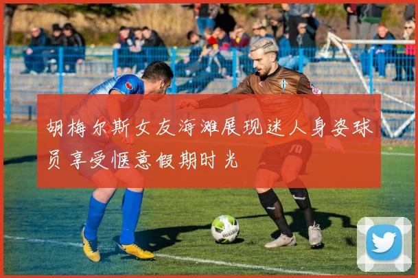 胡梅尔斯女友海滩展现迷人身姿球员享受惬意假期时光