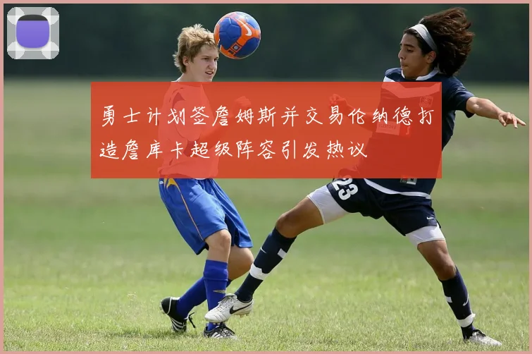 勇士计划签詹姆斯并交易伦纳德打造詹库卡超级阵容引发热议