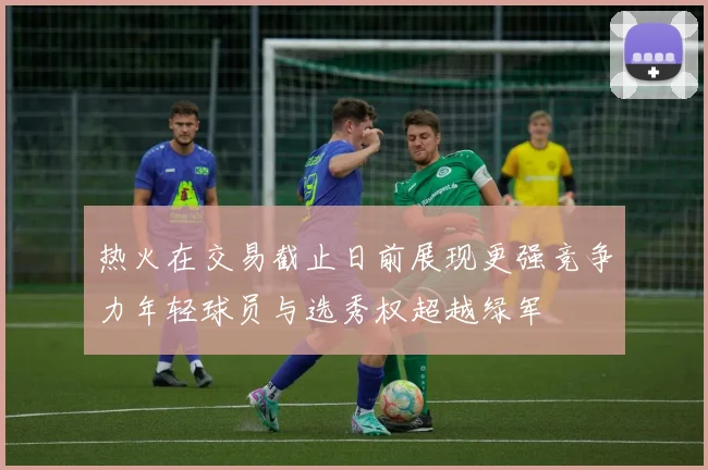 热火在交易截止日前展现更强竞争力年轻球员与选秀权超越绿军