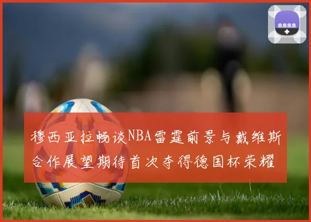穆西亚拉畅谈NBA雷霆前景与戴维斯合作展望期待首次夺得德国杯荣耀