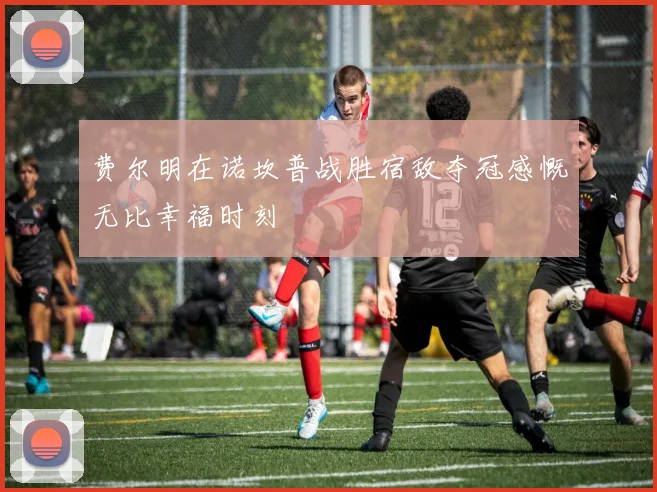 费尔明在诺坎普战胜宿敌夺冠感慨无比幸福时刻