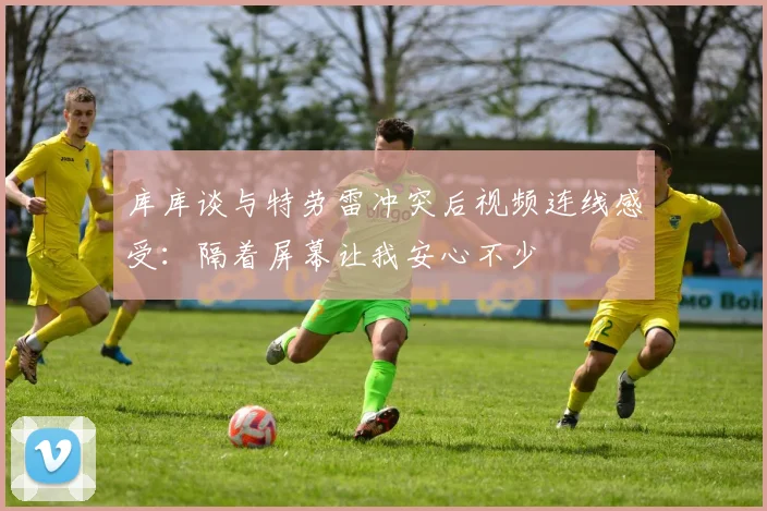 库库谈与特劳雷冲突后视频连线感受：隔着屏幕让我安心不少