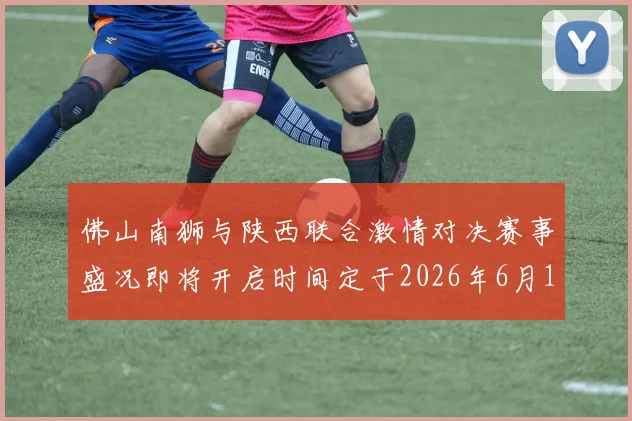 佛山南狮与陕西联合激情对决赛事盛况即将开启时间定于2026年6月14日周日晚上七点半