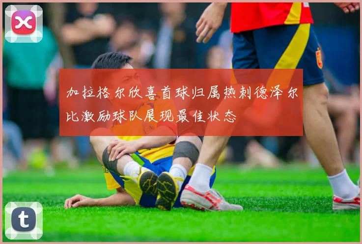 加拉格尔欣喜首球归属热刺德泽尔比激励球队展现最佳状态