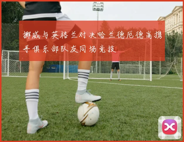 挪威与英格兰对决哈兰德厄德高携手俱乐部队友同场竞技