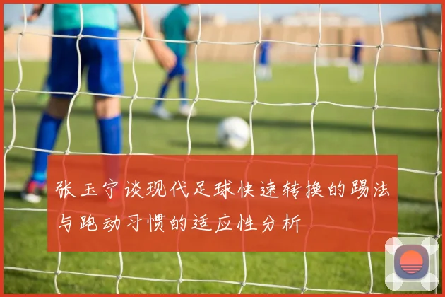 张玉宁谈现代足球快速转换的踢法与跑动习惯的适应性分析