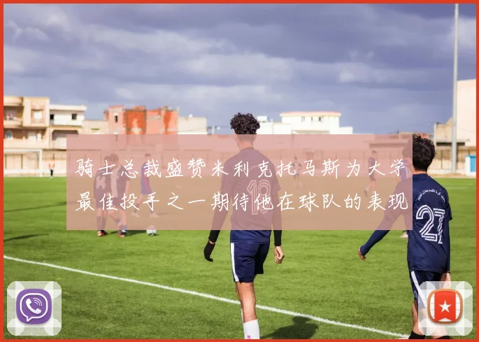 骑士总裁盛赞米利克托马斯为大学最佳投手之一期待他在球队的表现
