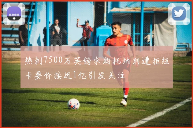 热刺7500万英镑求购托纳利遭拒纽卡要价接近1亿引发关注