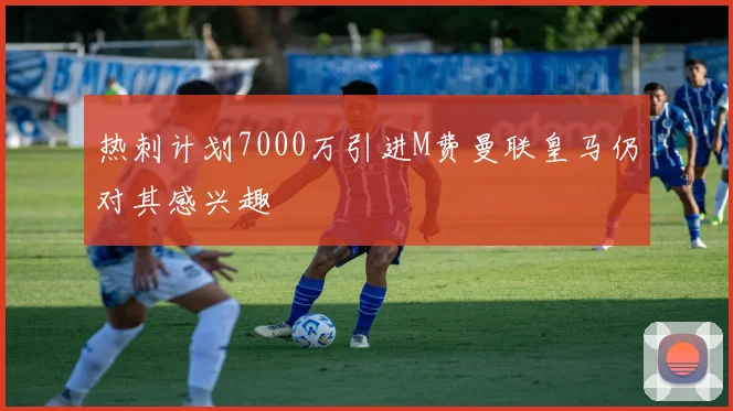 热刺计划7000万引进M费曼联皇马仍对其感兴趣