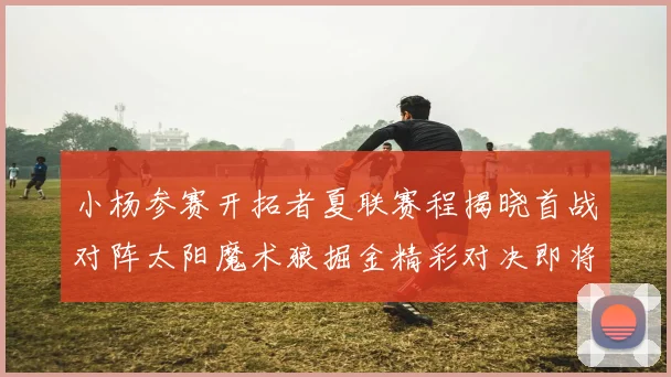 小杨参赛开拓者夏联赛程揭晓首战对阵太阳魔术狼掘金精彩对决即将开启