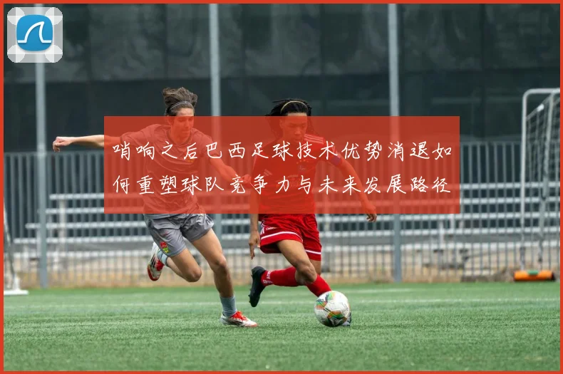 哨响之后巴西足球技术优势消退如何重塑球队竞争力与未来发展路径