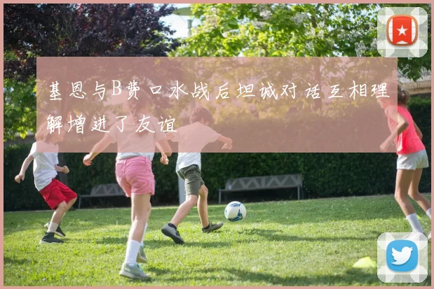 基恩与B费口水战后坦诚对话互相理解增进了友谊