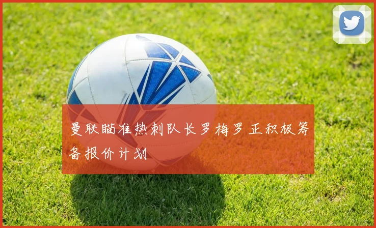 曼联瞄准热刺队长罗梅罗正积极筹备报价计划