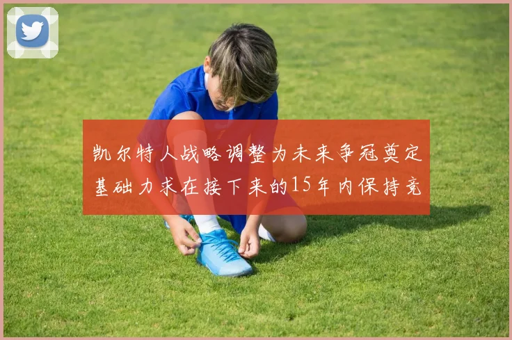 凯尔特人战略调整为未来争冠奠定基础力求在接下来的15年内保持竞争优势
