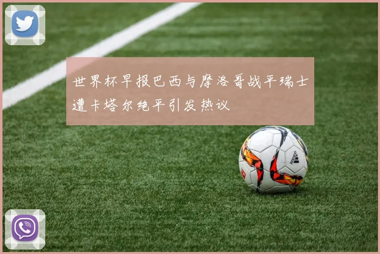 世界杯早报巴西与摩洛哥战平瑞士遭卡塔尔绝平引发热议