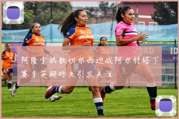 阿隆索执教切尔西迎战阿尔特塔下赛季英超对决引发关注