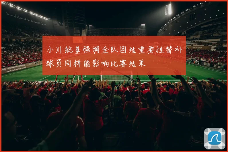 小川航基强调全队团结重要性替补球员同样能影响比赛结果